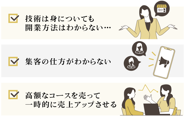 ・技術は身についても開業方法はわからない 
・集客の仕方がわからない 
・高額なコースを売って一時的に売上アップさせる